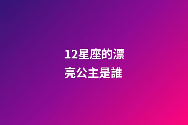 12星座的漂亮公主是誰-第1張-星座運勢-玄機派