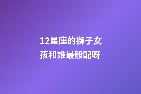 12星座的獅子女孩和誰最般配呀-第1張-星座運勢-玄機派