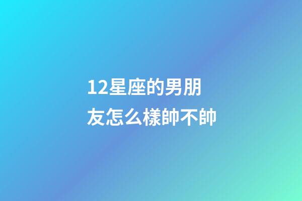 12星座的男朋友怎么樣帥不帥-第1張-星座運勢-玄機派