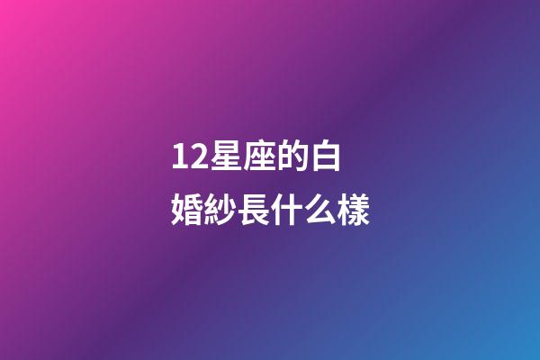 12星座的白婚紗長什么樣-第1張-星座運勢-玄機派