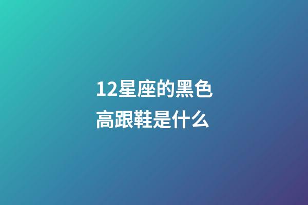 12星座的黑色高跟鞋是什么-第1張-星座運勢-玄機派