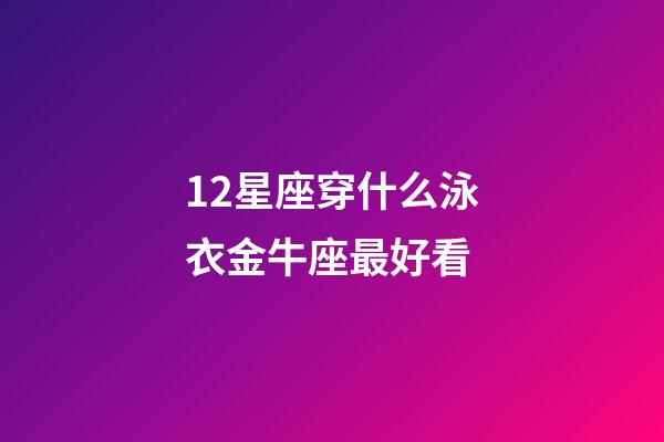 12星座穿什么泳衣金牛座最好看-第1張-星座運勢-玄機派
