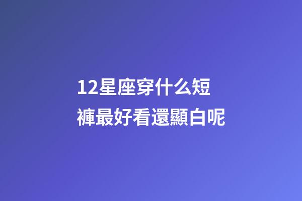 12星座穿什么短褲最好看還顯白呢-第1張-星座運勢-玄機派