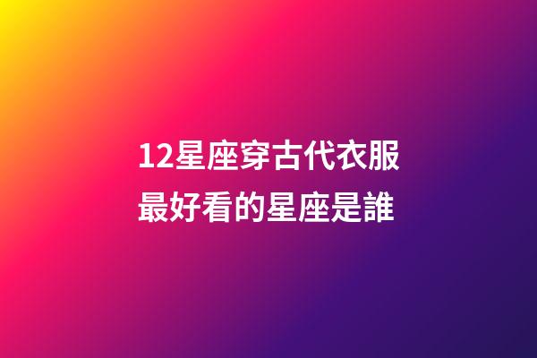 12星座穿古代衣服最好看的星座是誰-第1張-星座運勢-玄機派