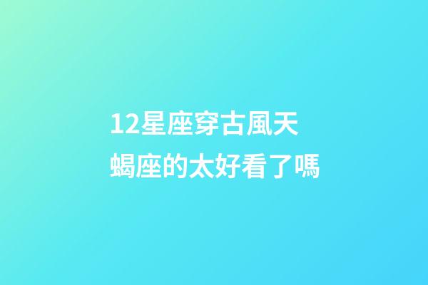 12星座穿古風天蝎座的太好看了嗎-第1張-星座運勢-玄機派