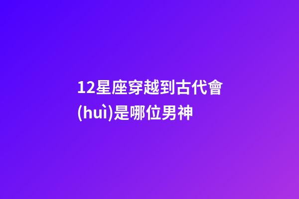 12星座穿越到古代會(huì)是哪位男神-第1張-星座運(yùn)勢-玄機(jī)派