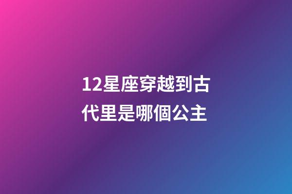 12星座穿越到古代里是哪個公主-第1張-星座運勢-玄機派