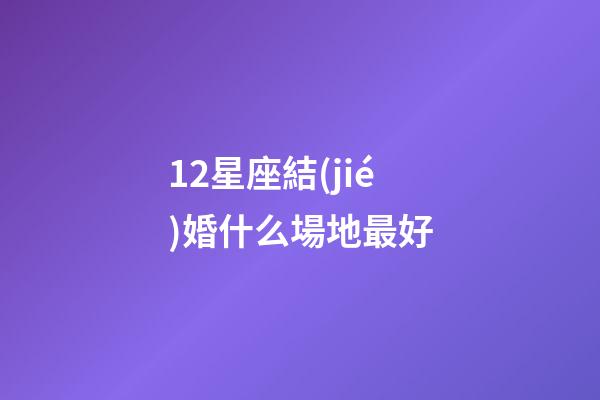 12星座結(jié)婚什么場地最好-第1張-星座運勢-玄機派