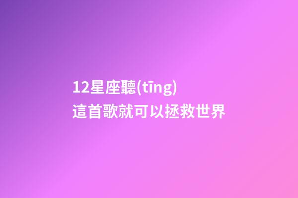 12星座聽(tīng)這首歌就可以拯救世界