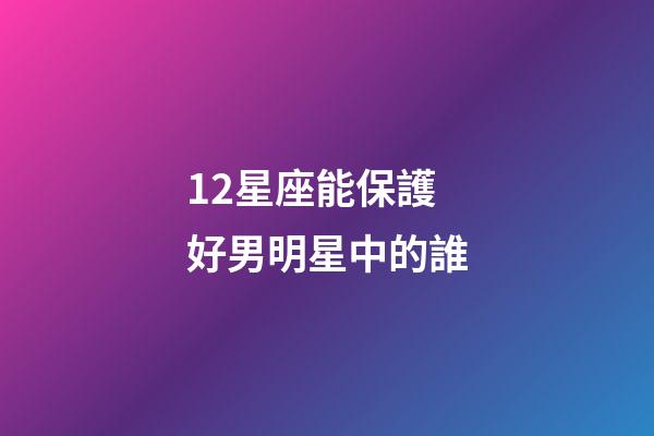 12星座能保護好男明星中的誰-第1張-星座運勢-玄機派
