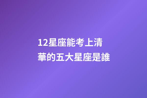 12星座能考上清華的五大星座是誰-第1張-星座運勢-玄機派