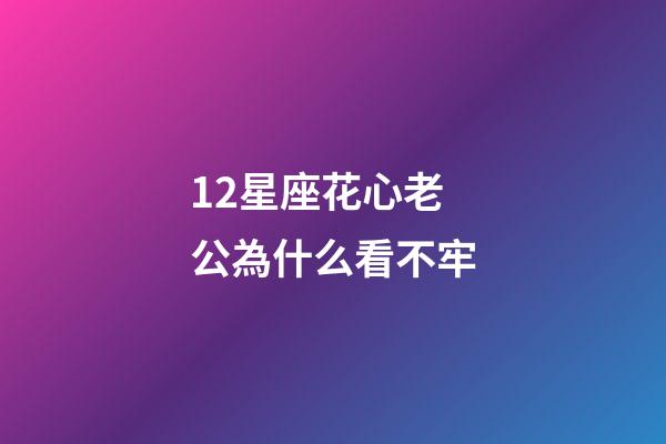12星座花心老公為什么看不牢