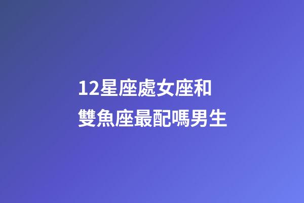 12星座處女座和雙魚座最配嗎男生-第1張-星座運勢-玄機派