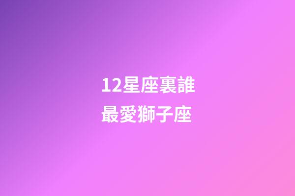 12星座裏誰最愛獅子座-第1張-星座運勢-玄機派