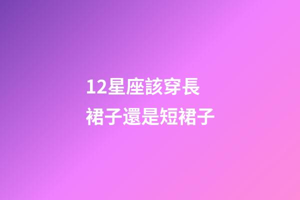 12星座該穿長裙子還是短裙子-第1張-星座運勢-玄機派