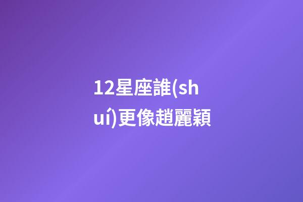 12星座誰(shuí)更像趙麗穎