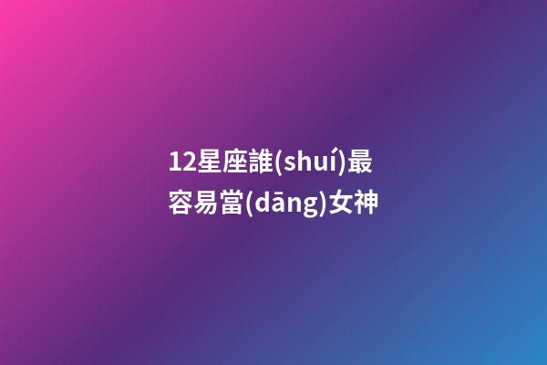 12星座誰(shuí)最容易當(dāng)女神-第1張-星座運(yùn)勢(shì)-玄機(jī)派