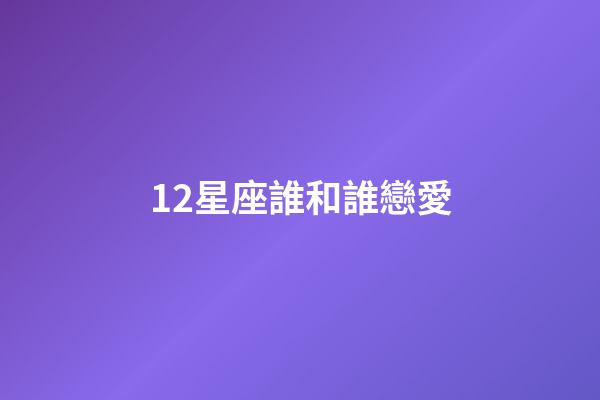 12星座誰和誰戀愛-第1張-星座運勢-玄機派