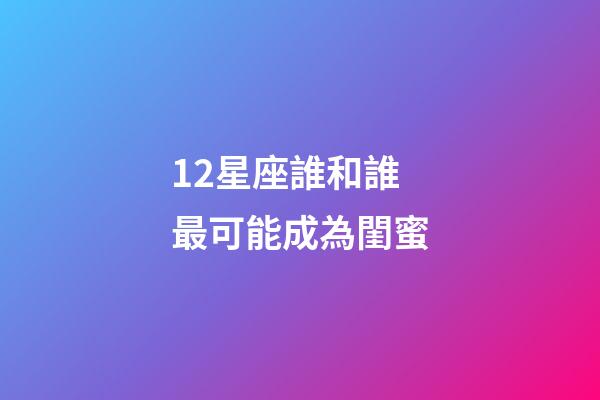 12星座誰和誰最可能成為閨蜜-第1張-星座運勢-玄機派