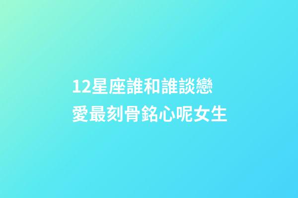 12星座誰和誰談戀愛最刻骨銘心呢女生-第1張-星座運勢-玄機派