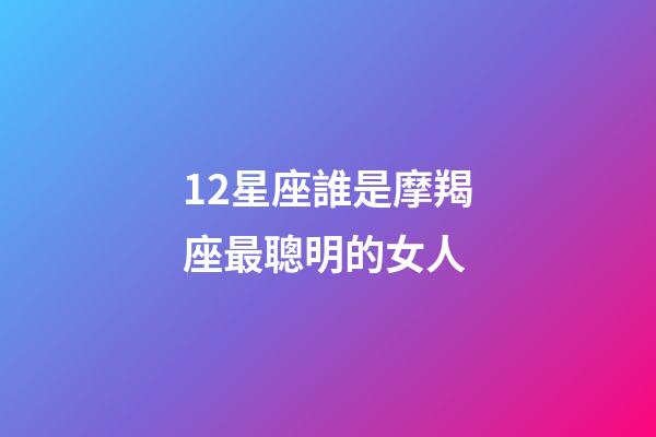 12星座誰是摩羯座最聰明的女人-第1張-星座運勢-玄機派