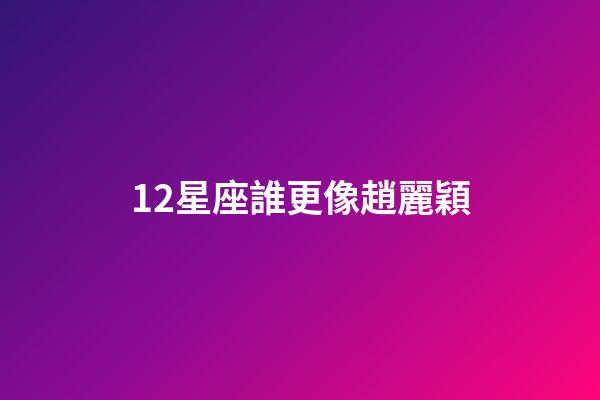 12星座誰更像趙麗穎