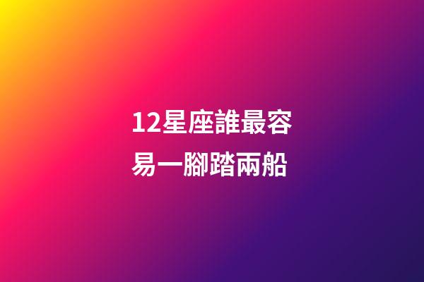 12星座誰最容易一腳踏兩船-第1張-星座運勢-玄機派