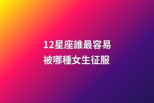12星座誰最容易被哪種女生征服-第1張-星座運勢-玄機派