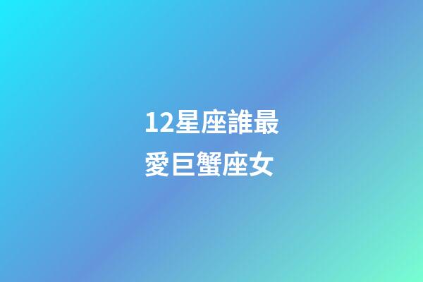 12星座誰最愛巨蟹座女-第1張-星座運勢-玄機派