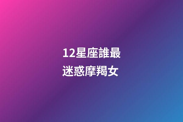 12星座誰最迷惑摩羯女-第1張-星座運勢-玄機派