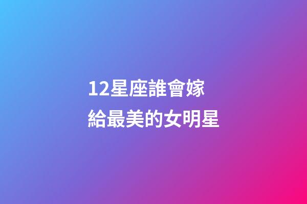12星座誰會嫁給最美的女明星-第1張-星座運勢-玄機派