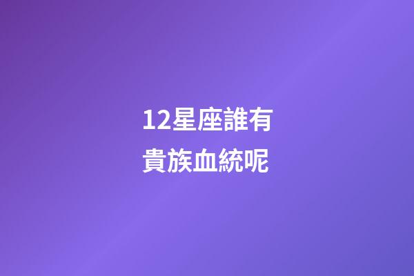 12星座誰有貴族血統呢-第1張-星座運勢-玄機派