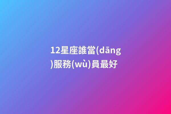12星座誰當(dāng)服務(wù)員最好