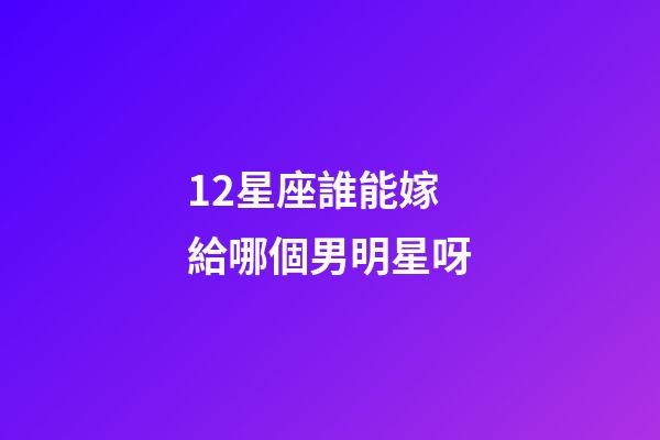 12星座誰能嫁給哪個男明星呀-第1張-星座運勢-玄機派