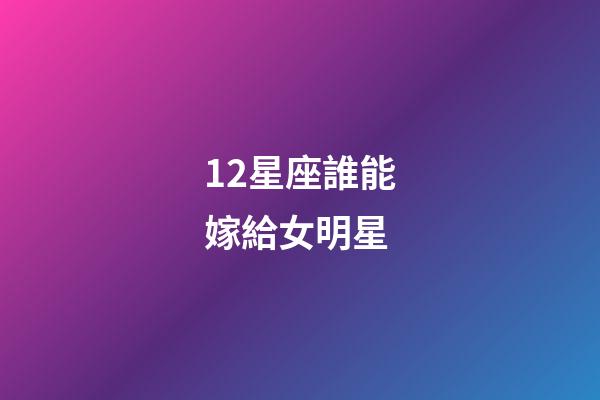 12星座誰能嫁給女明星-第1張-星座運勢-玄機派