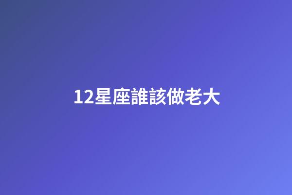 12星座誰該做老大-第1張-星座運勢-玄機派