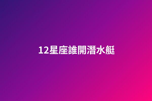 12星座誰開潛水艇-第1張-星座運勢-玄機派