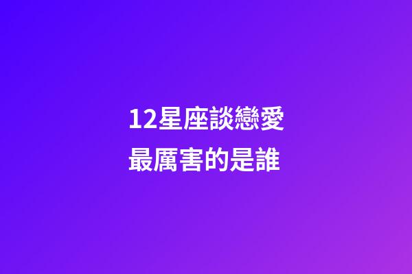 12星座談戀愛最厲害的是誰-第1張-星座運勢-玄機派