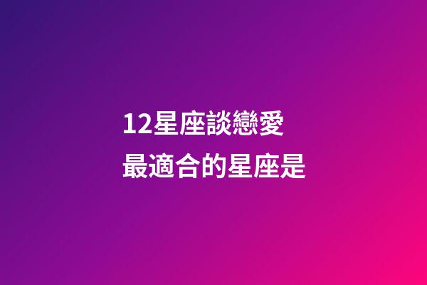 12星座談戀愛最適合的星座是-第1張-星座運勢-玄機派