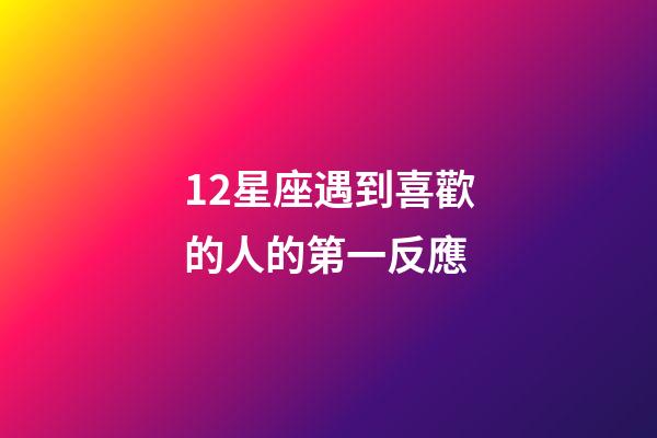 12星座遇到喜歡的人的第一反應-第1張-星座運勢-玄機派