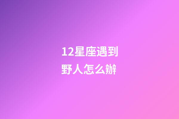 12星座遇到野人怎么辦-第1張-星座運(yùn)勢(shì)-玄機(jī)派