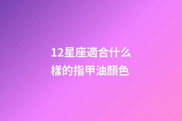 12星座適合什么樣的指甲油顏色-第1張-星座運勢-玄機派