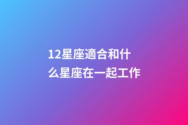 12星座適合和什么星座在一起工作-第1張-星座運勢-玄機派
