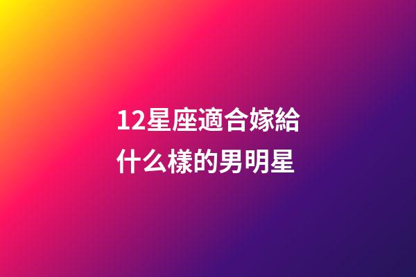 12星座適合嫁給什么樣的男明星-第1張-星座運勢-玄機派