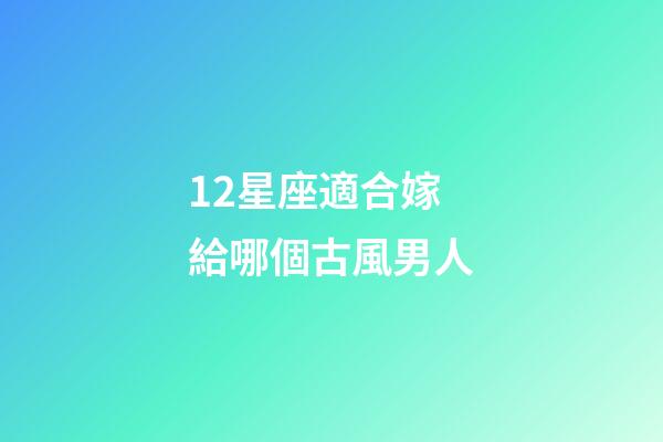 12星座適合嫁給哪個古風男人-第1張-星座運勢-玄機派