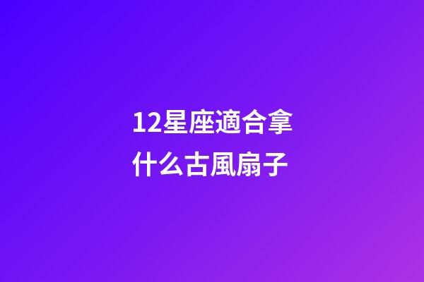 12星座適合拿什么古風扇子-第1張-星座運勢-玄機派