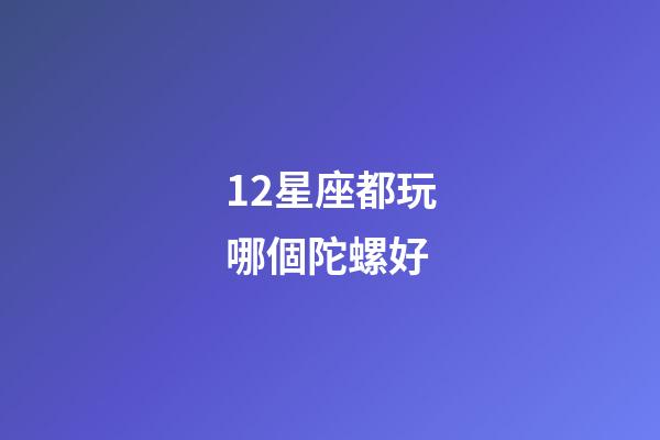 12星座都玩哪個陀螺好-第1張-星座運勢-玄機派