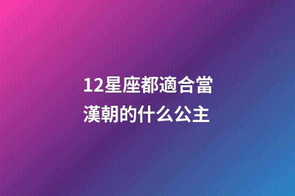 12星座都適合當漢朝的什么公主-第1張-星座運勢-玄機派