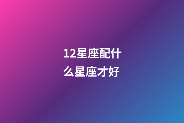 12星座配什么星座才好-第1張-星座運勢-玄機派