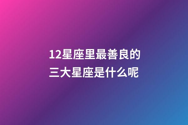 12星座里最善良的三大星座是什么呢-第1張-星座運勢-玄機派